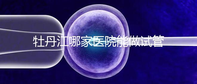 牡丹江哪家醫院能做試管嬰兒?過來這里看答案