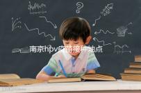 南京hpv疫苗接種地點查詢，助你提高九價預約成功幾率