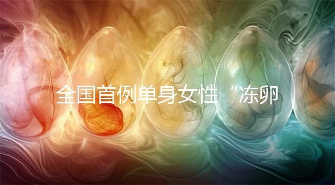 全國首例單身女性“凍卵案”:一起來看看國內凍卵有多難?