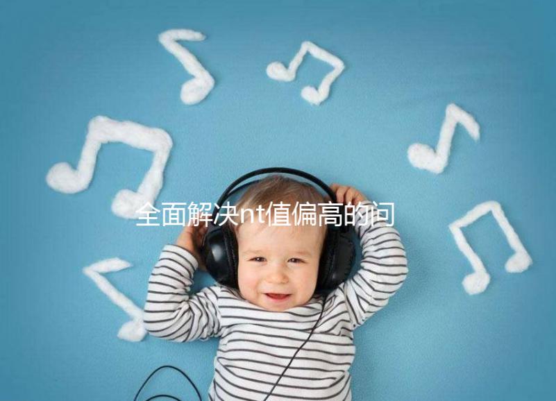 全面解決nt值偏高的問題，要孩子還是引產不再存疑