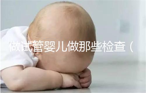 做試管嬰兒做那些檢查(做試管嬰兒做那些檢查項(xiàng)目)