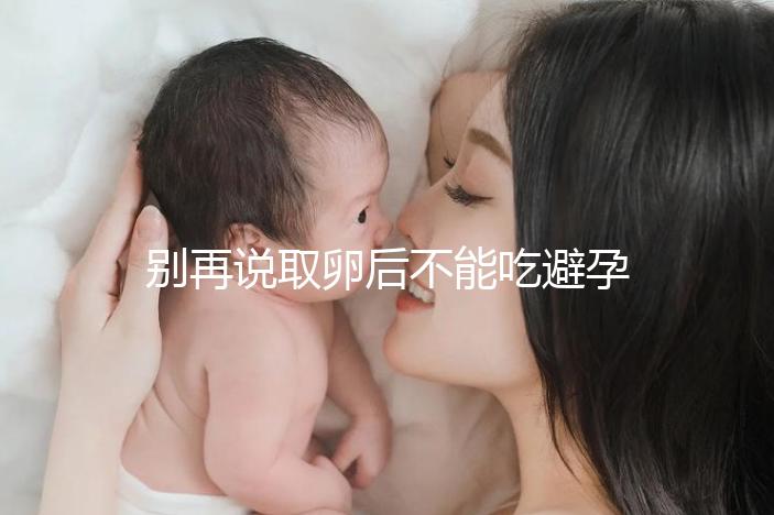 別再說取卵后不能吃避孕藥了！服用后這3大作用了解下