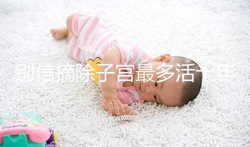 別信摘除子宮最多活十年,女人無(wú)子宮能活多久真相揭秘!