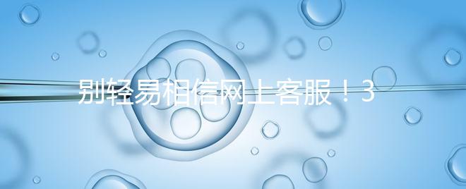 別輕易相信網(wǎng)上客服！3招甄別真假中信湘雅試管咨詢區(qū)