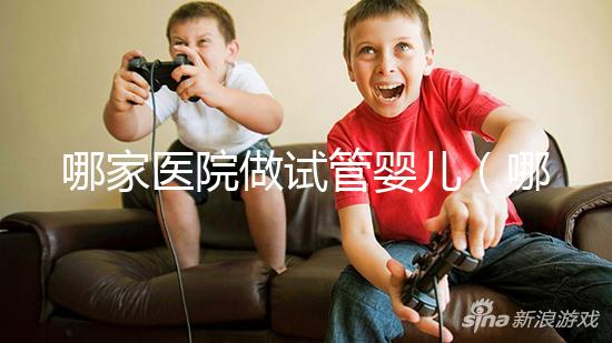 哪家醫院做試管嬰兒（哪家醫院做試管嬰兒成功率最高）