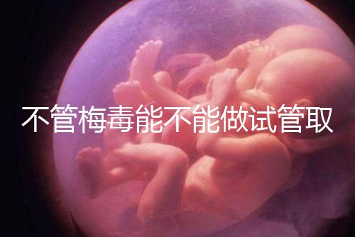 不管梅毒能不能做試管取卵，先弄清楚卵子能不能用