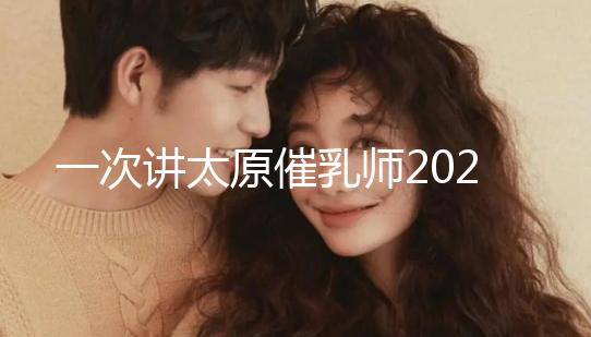 一次講太原催乳師2024單次多少錢，看完省多少錢