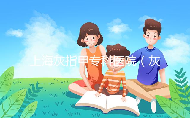 上?；抑讣讓？漆t院（灰指甲專科醫院哪家最好）