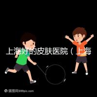 上海好的皮膚醫院(上海哪個醫院看皮膚最好)