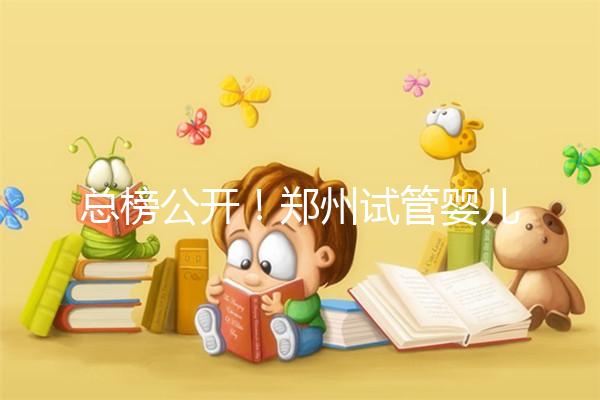 總榜公開！鄭州試管嬰兒哪個醫院好“排名榜”，鄭州試管嬰兒醫院“熱點訊息”榜單公開！