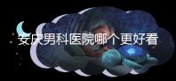 安慶男科醫院哪個更好看這個,附2024年宜秀正規機構費用