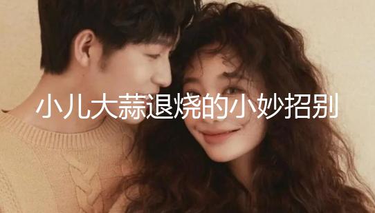 小兒大蒜退燒的小妙招別還不知道，貼腳底、放耳里效果拉滿