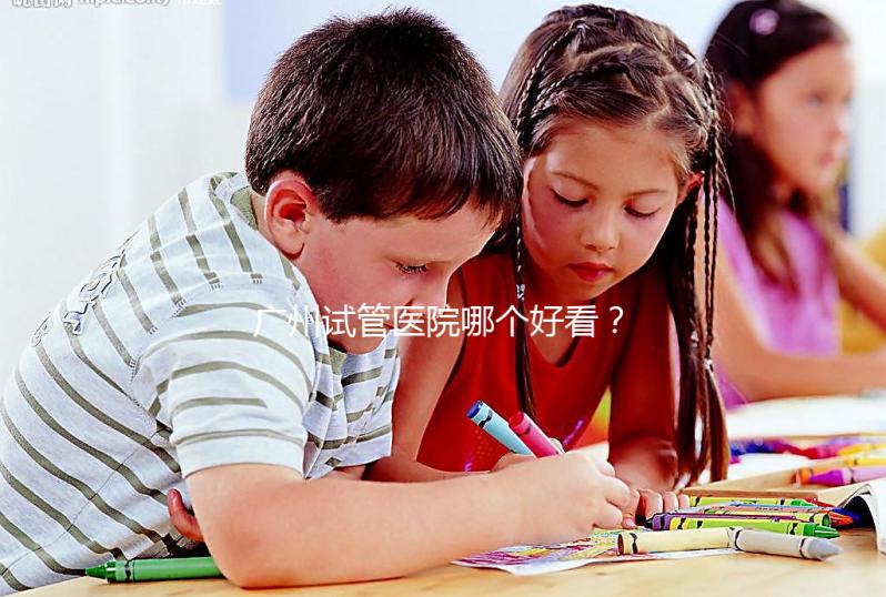 廣州試管醫院哪個好看？網友怎么說？海珠區這些機構名單上有名