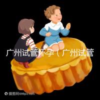 廣州試管懷孕（廣州試管懷孕后做無(wú)創(chuàng)要自費(fèi)嗎）