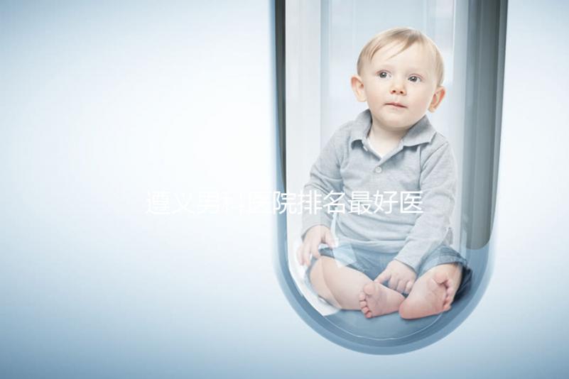 遵義男科醫院排名最好醫院揭曉，附top3正規機構介紹