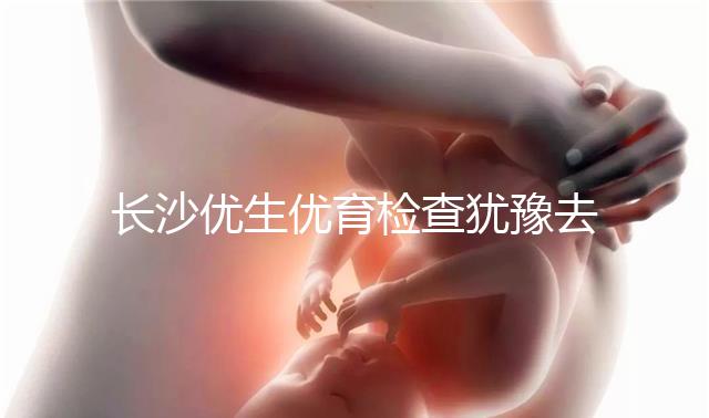長沙優(yōu)生優(yōu)育檢查猶豫去哪家醫(yī)院看這個，上榜機(jī)構(gòu)都不錯