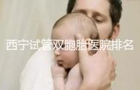 西寧試管雙胞胎醫院排名前十盤點，城中哪家最好清清楚楚