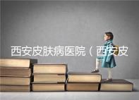 西安皮膚病醫(yī)院(西安皮膚科專科醫(yī)院)