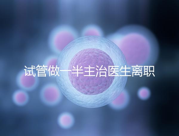 試管做一半主治醫(yī)生離職怎么辦速覽,換一個(gè)或是不錯(cuò)選擇