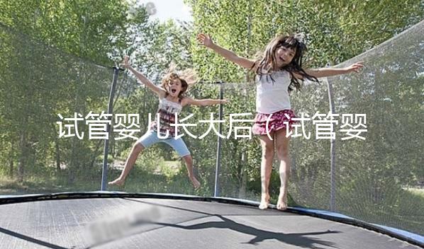 試管嬰兒長(zhǎng)大后(試管嬰兒長(zhǎng)大后的弊端和后遺癥)