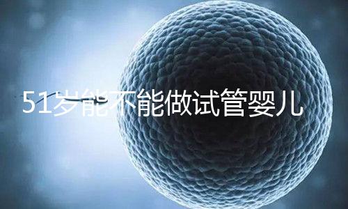 51歲能不能做試管嬰兒？大齡自卵懷孕成功率不高