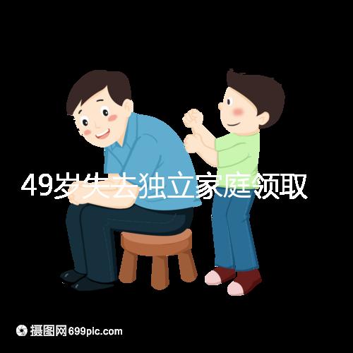 49歲失去獨立家庭領取補貼的步驟和時間被揭露你每個月領多少錢？先了解一下
