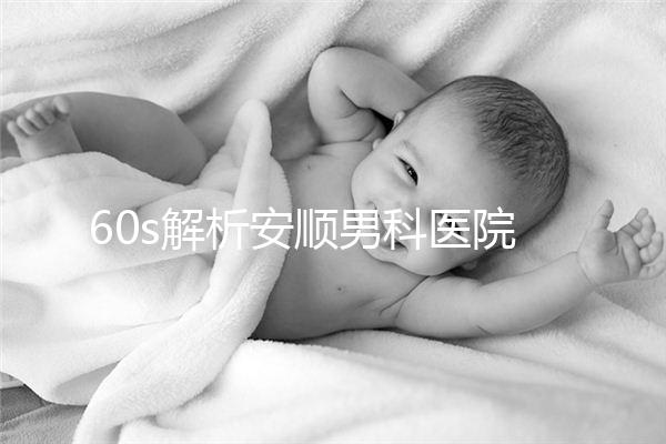 60s解析安順男科醫院哪家比較好，內含2024最新排名表