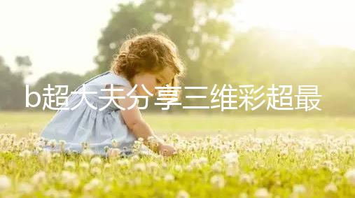 b超大夫分享三維彩超最佳檢查時間，這次大排畸可別錯過