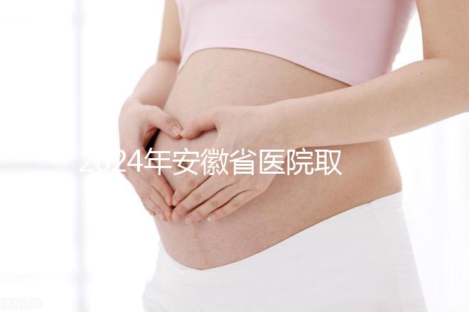 2024年安徽省醫(yī)院取卵價格盤點,過來的人告訴你要付多少錢