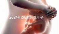 2024年想建永州月子中心怎么收費戳？零陵最高不超過10萬