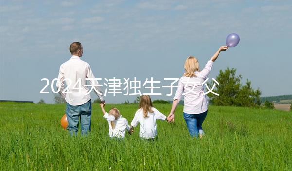 2024天津獨(dú)生子女父母獎(jiǎng)勵(lì)費(fèi)發(fā)放規(guī)定 領(lǐng)到14歲截止