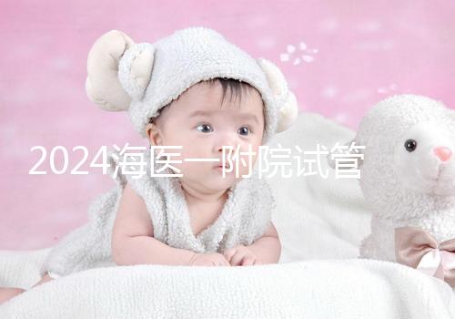 2024海醫一附院試管登記流程指南包括預約方式、費用