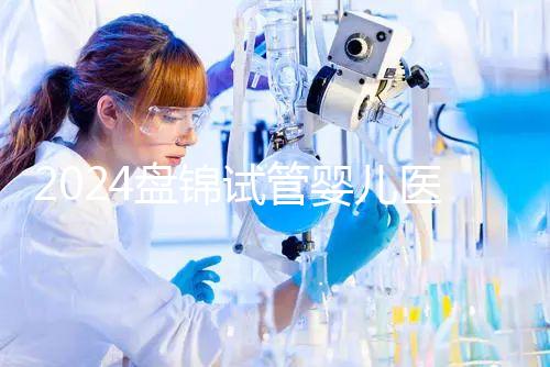 2024盤錦試管嬰兒醫院哪家好,助孕成功率排行告知你真相