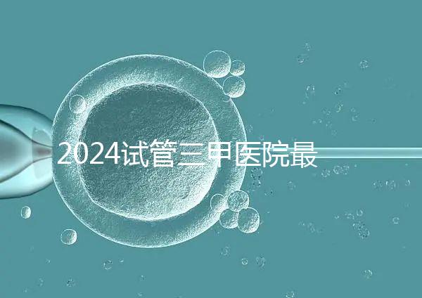 2024試管三甲醫(yī)院最新排行榜來(lái)了!哪家好一目了然