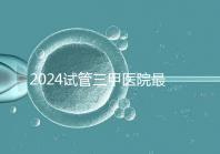 2024試管三甲醫(yī)院最新排行榜來了!哪家好一目了然